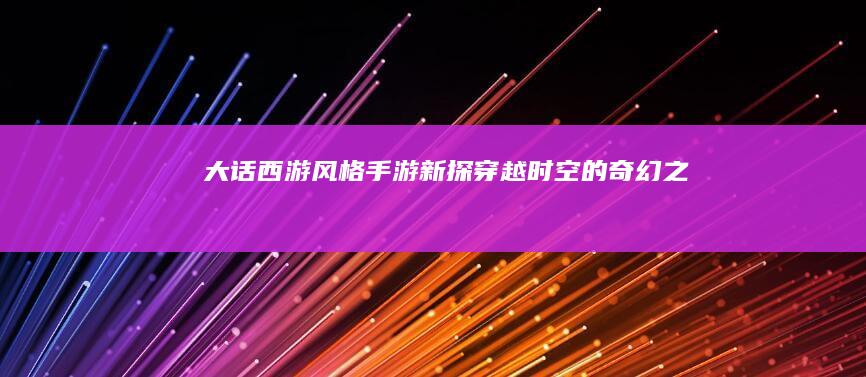 《大话西游》风格手游新探：穿越时空的奇幻之旅