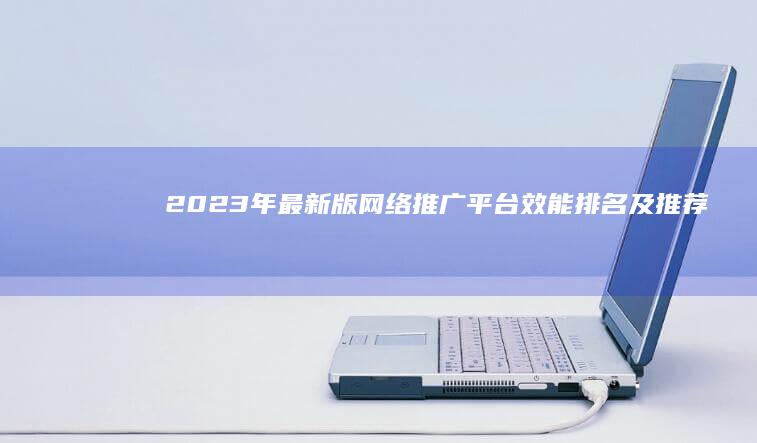 2023年最新版网络推广平台效能排名及推荐